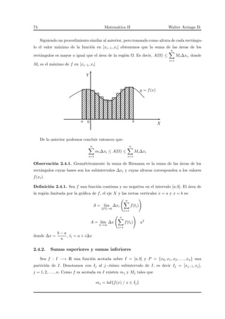 74 Matem´atica II Walter Arriaga D.
Siguiendo un procedimiento similar al anterior, pero tomando como altura de cada rect´angu-
lo el valor m´aximo de la funci´on en [xi−1, xi] obtenemos que la suma de las ´areas de los
rect´angulos es mayor o igual que el ´area de la regi´on Ω. Es decir, A(Ω) ≤
n
i=1
Mi∆xi, donde
Mi es el m´aximo de f en [xi−1, xi]
X
Y
y = f(x)
a 0 b
De lo anterior podemos concluir entonces que:
n
i=1
mi∆xi ≤ A(Ω) ≤
n
i=1
Mi∆xi
Observaci´on 2.4.1. Geom´etricamente la suma de Riemann es la suma de las ´areas de los
rect´angulos cuyas bases son los subintervalos ∆xi y cuyas alturas corresponden a los valores
f(xi).
Deﬁnici´on 2.4.1. Sea f una funci´on continua y no negativa en el intervalo [a; b]. El ´area de
la regi´on limitada por la gr´aﬁca de f, el eje X y las rectas verticales x = a y x = b es:
A = l´ım
P →0
∆xi
n
i=1
f(ti)
A = l´ım
n→∞
∆x
n
i=1
f(ti) u2
donde ∆x =
b − a
n
, ti = a + i∆x
2.4.2. Sumas superiores y sumas inferiores
Sea f : I −→ R una funci´on acotada sobre I = [a, b] y P = {x0, x1, x2, . . . , xn} una
partici´on de I. Denotamos con Ij al j−´esimo subintervalo de I, es decir Ij = [xj−1, xj],
j = 1, 2, . . . , n. Como f es acotada en I existen mj y Mj tales que
mj = ´ınf{f(x) / x ∈ Ij}
 