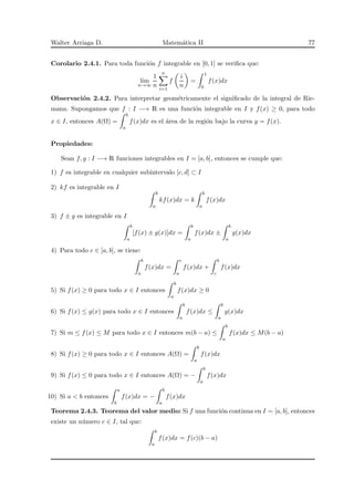 Walter Arriaga D. Matem´atica II 77
Corolario 2.4.1. Para toda funci´on f integrable en [0, 1] se veriﬁca que:
l´ım
n→∞
1
n
n
i=1
f
i
n
=
1
0
f(x)dx
Observaci´on 2.4.2. Para interpretar geom´etricamente el signiﬁcado de la integral de Rie-
mann. Supongamos que f : I −→ R es una funci´on integrable en I y f(x) ≥ 0, para todo
x ∈ I, entonces A(Ω) =
b
a
f(x)dx es el ´area de la regi´on bajo la curva y = f(x).
Propiedades:
Sean f, g : I −→ R funciones integrables en I = [a, b], entonces se cumple que:
1) f es integrable en cualquier subintervalo [c, d] ⊂ I
2) kf es integrable en I
b
a
kf(x)dx = k
b
a
f(x)dx
3) f ± g es integrable en I
b
a
[f(x) ± g(x)]dx =
b
a
f(x)dx ±
b
a
g(x)dx
4) Para todo c ∈ [a, b], se tiene:
b
a
f(x)dx =
c
a
f(x)dx +
b
c
f(x)dx
5) Si f(x) ≥ 0 para todo x ∈ I entonces
b
a
f(x)dx ≥ 0
6) Si f(x) ≤ g(x) para todo x ∈ I entonces
b
a
f(x)dx ≤
b
a
g(x)dx
7) Si m ≤ f(x) ≤ M para todo x ∈ I entonces m(b − a) ≤
b
a
f(x)dx ≤ M(b − a)
8) Si f(x) ≥ 0 para todo x ∈ I entonces A(Ω) =
b
a
f(x)dx
9) Si f(x) ≤ 0 para todo x ∈ I entonces A(Ω) = −
b
a
f(x)dx
10) Si a < b entonces
a
b
f(x)dx = −
b
a
f(x)dx
Teorema 2.4.3. Teorema del valor medio: Si f una funci´on continua en I = [a, b], entonces
existe un n´umero c ∈ I, tal que:
b
a
f(x)dx = f(c)(b − a)
 