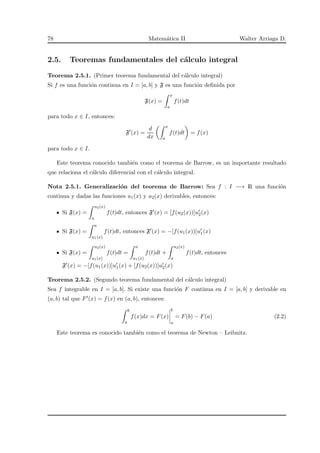 78 Matem´atica II Walter Arriaga D.
2.5. Teoremas fundamentales del c´alculo integral
Teorema 2.5.1. (Primer teorema fundamental del c´alculo integral)
Si f es una funci´on continua en I = [a, b] y F es una funci´on deﬁnida por
F(x) =
x
a
f(t)dt
para todo x ∈ I, entonces:
F′
(x) =
d
dx
x
a
f(t)dt = f(x)
para todo x ∈ I.
Este teorema conocido tambi´en como el teorema de Barrow, es un importante resultado
que relaciona el c´alculo diferencial con el c´alculo integral.
Nota 2.5.1. Generalizaci´on del teorema de Barrow: Sea f : I −→ R una funci´on
continua y dadas las funciones u1(x) y u2(x) derivables, entonces:
Si F(x) =
u2(x)
a
f(t)dt, entonces F′(x) = [f(u2(x))]u′
2(x)
Si F(x) =
a
u1(x)
f(t)dt, entonces F′(x) = −[f(u1(x))]u′
1(x)
Si F(x) =
u2(x)
u1(x)
f(t)dt =
a
u1(x)
f(t)dt +
u2(x)
a
f(t)dt, entonces
F′(x) = −[f(u1(x))]u′
1(x) + [f(u2(x))]u′
2(x)
Teorema 2.5.2. (Segundo teorema fundamental del c´alculo integral)
Sea f integrable en I = [a, b]. Si existe una funci´on F continua en I = [a, b] y derivable en
(a, b) tal que F′(x) = f(x) en (a, b), entonces:
b
a
f(x)dx = F(x)
b
a
= F(b) − F(a) (2.2)
Este teorema es conocido tambi´en como el teorema de Newton – Leibnitz.
 