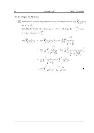 80 Matem´atica II Walter Arriaga D.
II. La integral de Riemann:
1. Representar el l´ımite de la siguiente suma como una integral deﬁnida: l´ım
n→∞
n
i=1
1
√
n2 + i2
,
con P : [0,
√
3]
Soluci´on: De P : [0,
√
3] se tiene que a = 0, b =
√
3, luego ∆x =
√
3
n
y como
xi = i∆x, entonces xi =
√
3i
n
l´ım
n→∞
n
i=1
1
√
n2 + i2
= l´ım
n→∞
n
i=1
1
√
n2 + i2
1
n
1
n
= l´ım
n→∞
1
√
3
n
i=1
√
3
n
1 +
i2
n2
= l´ım
n→∞
1
√
3
n
i=1
√
3
n
1 +
3i2
3n2
= l´ım
n→∞
1
√
3
n
i=1
1
1 +
1
3
√
3i
n
2
√
3
n
=
1
√
3
√
3
0
1
1 +
x2
3
dx =
√
3
0
dx
√
3 + x2
∴ l´ım
n→∞
n
i=1
1
√
n2 + i2
=
√
3
0
dx
√
3 + x2
 
