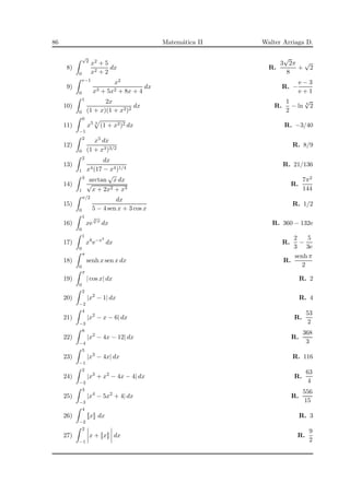 86 Matem´atica II Walter Arriaga D.
8)
√
2
0
x2 + 5
x2 + 2
dx R.
3
√
2π
8
+
√
2
9)
e−1
0
x2
x3 + 5x2 + 8x + 4
dx R. −
e − 3
e + 1
10)
1
0
2x
(1 + x)(1 + x2)2
dx R.
1
2
− ln 4
√
2
11)
0
−1
x5 3
(1 + x3)2 dx R. −3/40
12)
2
0
x5 dx
(1 + x3)3/2
R. 8/9
13)
2
1
dx
x4(17 − x4)1/4
R. 21/136
14)
3
1
arctan
√
x dx
√
x + 2x2 + x3
R.
7π2
144
15)
π/2
0
dx
5 − 4 sen x + 3 cos x
R. 1/2
16)
1
0
xe
3
√
x
dx R. 360 − 132e
17)
1
0
x8
e−x3
dx R.
2
3
−
5
3e
18)
π
0
senh x sen x dx R.
senh π
2
19)
π
0
| cos x| dx R. 2
20)
2
−2
|x2
− 1| dx R. 4
21)
4
−3
|x2
− x − 6| dx R.
53
2
22)
8
−4
|x2
− 4x − 12| dx R.
368
3
23)
5
−1
|x3
− 4x| dx R. 116
24)
2
−3
|x3
+ x2
− 4x − 4| dx R.
63
4
25)
3
−3
|x4
− 5x2
+ 4| dx R.
556
15
26)
4
−2
x dx R. 3
27)
2
−1
x + x dx R.
9
2
 