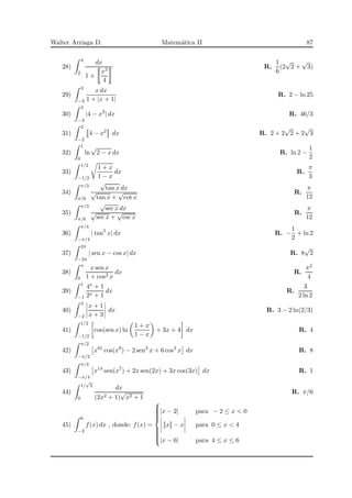 Walter Arriaga D. Matem´atica II 87
28)
4
2
dx
1 +
x2
4
R.
1
6
(2
√
2 +
√
3)
29)
3
−3
x dx
1 + |x + 1|
R. 2 − ln 25
30)
3
−3
|4 − x2
| dx R. 46/3
31)
2
−2
4 − x2
dx R. 2 + 2
√
2 + 2
√
3
32)
1
0
ln
√
2 − x dx R. ln 2 −
1
2
33)
1/2
−1/2
1 + x
1 − x
dx R.
π
3
34)
π/3
π/6
√
tan x dx
√
tan x +
√
cot x
R.
π
12
35)
π/3
π/6
√
sec x dx
√
sec x +
√
csc x
R.
π
12
36)
π/4
−π/4
| tan5
x| dx R. −
1
2
+ ln 2
37)
2π
−2π
| sen x − cos x| dx R. 8
√
2
38)
π
0
x sen x
1 + cos2 x
dx R.
π2
4
39)
1
−1
4x + 1
2x + 1
dx R.
3
2 ln 2
40)
3
−2
x + 1
x + 3
dx R. 3 − 2 ln(2/3)
41)
1/2
−1/2
cos(sen x) ln
1 + x
1 − x
+ 3x + 4 dx R. 4
42)
π/2
−π/2
x81
cos(x9
) − 2 sen3
x + 6 cos3
x dx R. 8
43)
π/4
−π/4
x14
sen(x7
) + 2x sen(2x) + 3x cos(3x) dx R. 1
44)
1/
√
2
0
dx
(2x2 + 1)
√
x2 + 1
R. π/6
45)
6
−2
f(x) dx , donde: f(x) =



|x − 2| para − 2 ≤ x < 0
x − x para 0 ≤ x < 4
|x − 6| para 4 ≤ x ≤ 6
 