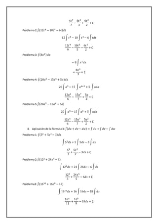 4𝑡7
7
−
8𝑡3
3
+
6𝑡2
2
+ ∁
Problema 2:∫(12𝑡8 − 10𝑡4 − 6𝑡) 𝑑𝑡
12 ∫ 𝑡8 − 10 ∫ 𝑡4 − 6∫ 𝑡𝑑𝑡
12𝑡9
9
−
10𝑡5
5
−
6𝑡2
2
+ ∁
Problema 3: ∫(8𝑥2) 𝑑𝑥
= 8 ∫ 𝑥2 𝑑𝑥
=
8𝑥3
3
+ ∁
Problema 4: ∫(20𝑎5 − 15𝑎6 + 5𝑎)𝑑𝑎
20∫ 𝑎5 − 15 ∫ 𝑎6+5 + 5 ∫ 𝑎𝑑𝑎
12𝑎6
6
−
15𝑎7
7
+
5𝑎
2
+ ∁
Problema 5:∫(20𝑎5 − 15𝑎6 + 5𝑎)
20∫ 𝑎5 − 15 ∫ 𝑎6 + 5 ∫ 𝑎𝑑𝑎
12𝑎6
6
−
15𝑎7
7
+
5𝑎2
2
+ ∁
4. Aplicación de la fórmula 3: ∫( 𝑑𝑢 + 𝑑𝑣 − 𝑑𝑤) = ∫ 𝑑𝑢 + ∫ 𝑑𝑣 − ∫ 𝑑𝑤
Problema 1: ∫(52 + 5𝑠2 − 3) 𝑑𝑠
∫52 𝑑𝑠 + 5 ∫5𝑑𝑠 − 3 ∫ 𝑑𝑠
53
3
+
5𝑠2
2
− 3𝑑𝑠 + ∁
Problema 2:∫(122 + 24𝑠4 − 6)
∫122 𝑑𝑠 + 24 ∫24𝑑𝑠 − 6∫ 𝑑𝑠
123
3
+
24𝑠5
5
− 6𝑑𝑠 + ∁
Problema3: ∫(1610 + 16𝑠8 − 18)
∫1610 𝑑𝑠 + 16 ∫16𝑑𝑠 − 18 ∫ 𝑑𝑠
1611
11
+
169
9
− 18𝑑𝑠 + ∁
 