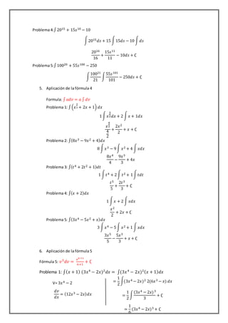 Problema 4:∫2015 + 15𝑠10 − 10
∫2015 𝑑𝑠 + 15 ∫15𝑑𝑠 − 10 ∫ 𝑑𝑠
2016
16
+
15𝑠11
11
− 10𝑑𝑠 + ∁
Problema 5:∫10020 + 55𝑠100 − 250
∫
10021
21
∫
55𝑠101
101
− 250𝑑𝑠 + ∁
5. Aplicación de la fórmula 4
Formula: ∫ 𝑎𝑑𝑣 = 𝑎 ∫ 𝑑𝑣
Problema 1: ∫(𝑥
3
2 + 2𝑥 + 1) 𝑑𝑥
1∫ 𝑥
3
2 𝑑𝑥 + 2 ∫ 𝑥 + 1𝑑𝑥
𝑥
4
2
4
2
+
2𝑥2
2
+ 𝑥 + ∁
Problema 2: ∫(8𝑥3 − 9𝑥2 + 4) 𝑑𝑥
8 ∫ 𝑥3 − 9∫ 𝑥2 + 4 ∫ 𝑥𝑑𝑥
8𝑥4
4
−
9𝑥3
3
+ 4𝑥
Problema 3: ∫( 𝑡4 + 2𝑡2 + 1) 𝑑𝑡
1 ∫ 𝑡4 + 2∫ 𝑡2 + 1∫ 𝑡𝑑𝑡
𝑡5
5
+
2𝑡3
3
+ ∁
Problema 4: ∫( 𝑥 + 2) 𝑑𝑥
1 ∫ 𝑥 + 2 ∫ 𝑥𝑑𝑥
𝑥2
2
+ 2𝑥 + ∁
Problema 5: ∫(3𝑥4 − 5𝑥2 + 𝑥) 𝑑𝑥
3 ∫ 𝑥4 − 5∫ 𝑥2 + 1 ∫ 𝑥𝑑𝑥
3𝑥5
5
−
5𝑥3
3
+ 𝑥 + ∁
6. Aplicación de la fórmula 5
Fórmula 5: 𝑣5
𝑑𝑣 =
𝑣 𝑛 +1
𝑛+1
+ ∁
Problema 1: ∫( 𝑥 + 1) (3𝑥4
− 2𝑥)2
𝑑𝑥 = ∫(3𝑥4
− 2𝑥)2( 𝑥 + 1) 𝑑𝑥
V= 3𝑥4 − 2
𝑑𝑣
𝑑𝑥
= (12𝑥3 − 2𝑥) 𝑑𝑥
=
1
2
∫(3𝑥4 − 2𝑥)2 2(6𝑥3 − 𝑥) 𝑑𝑥
=
1
2
∫
(3𝑥4 − 2𝑥)3
3
+ ∁
=
1
6
(3𝑥4 − 2𝑥)3 + ∁
 