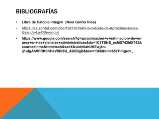 BIBLIOGRAFÍAS
• Libro de Calculo integral (Noel Garcia Rios)
• https://es.scribd.com/doc/190756704/5-5-Calculo-de-Aproximaciones-
Usando-La-Diferencial
• https://www.google.com/search?q=aproximacion+y+estimacion+de+err
ores+en+las+ciencias+administrativas&rlz=1C1TSNS_esMX742MX742&
source=lnms&tbm=isch&sa=X&ved=0ahUKEwj4n-
ij1ufgAhVFRK0KHeV9Dt8Q_AUIDigB&biw=1366&bih=657#imgrc=_
 