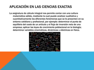 APLICACIÓN EN LAS CIENCIAS EXACTAS
La asignatura de cálculo integral nos permite contar con una cultura
matemática sólida, mediante la cual puede analizar cualitativa y
cuantitativamente los diferentes fenómenos que se le presenten en su
entorno cotidiano y profesional, por ejemplo: determinar el punto de
equilibrio del costo de un artículo y el flujo de inversión neta de una
empresa; aplicar las leyes de crecimiento poblacional en la biología;
determinar variables cinemáticas, dinámicas y eléctricas en física.
 