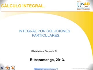 CÁLCULO INTEGRAL.




      INTEGRAL POR SOLUCIONES
            PARTICULARES.



           Silvia Milena Sequeda C.


           Bucaramanga, 2013.

                                                          FI-GQ-OCMC-004-015 V. 000-27-08-2011
              “Educación para todos con calidad global”
 