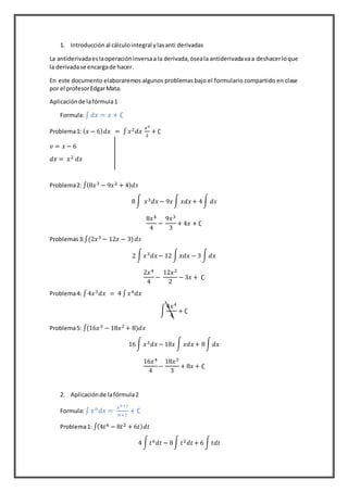 1. Introducción al cálculointegral ylasanti derivadas
La antiderivadaeslaoperacióninversaa la derivada,óseala antiderivadavaa deshacerloque
la derivadase encargade hacer.
En este documento elaboraremos algunos problemas bajo el formulario compartido en clase
por el profesorEdgarMata.
Aplicaciónde lafórmula1
Formula:∫ 𝑑𝑥 = 𝑥 + ∁
Problema1: ( 𝑥 − 6) 𝑑𝑥 = ∫ 𝑥2 𝑑𝑥
𝑥2
2
+ ∁
𝑣 = 𝑥 − 6
𝑑𝑥 = 𝑥2 𝑑𝑥
Problema2: ∫(8𝑥3 − 9𝑥2 + 4) 𝑑𝑠
8∫ 𝑥3 𝑑𝑥− 9𝑥∫ 𝑥𝑑𝑥+ 4∫ 𝑑𝑠
8𝑥4
4
−
9𝑥3
3
+ 4𝑥 + ∁
Problemas3:∫(2𝑥3 − 12𝑥 − 3) 𝑑𝑠
2 ∫ 𝑥3 𝑑𝑥− 12 ∫ 𝑥𝑑𝑥 − 3 ∫ 𝑑𝑥
2𝑥4
4
−
12𝑥2
2
− 3𝑥 + ∁
Problema4: ∫4𝑥3 𝑑𝑥 = 4 ∫ 𝑥4 𝑑𝑥
∫
4𝑥4
4
+ ∁
Problema5: ∫(16𝑥3 − 18𝑥2 + 8)𝑑𝑥
16∫ 𝑥3 𝑑𝑥− 18𝑥 ∫ 𝑥𝑑𝑥+ 8∫ 𝑑𝑥
16𝑥4
4
−
18𝑥3
3
+ 8𝑥 + ∁
2. Aplicaciónde lafórmula2
Formula:∫ 𝑥 𝑛
𝑑𝑥 =
𝑥 𝑛+1
𝑛+1
+ ∁
Problema1: ∫(4𝑡6 − 8𝑡2 + 6𝑡) 𝑑𝑡
4 ∫ 𝑡6 𝑑𝑡 − 8∫ 𝑡2 𝑑𝑡+ 6 ∫ 𝑡𝑑𝑡
 