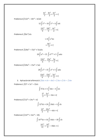 4𝑡7
7
−
8𝑡3
3
+
6𝑡2
2
+ ∁
Problema2:∫(12𝑡8 − 10𝑡4 − 6𝑡) 𝑑𝑡
12 ∫ 𝑡8 − 10 ∫ 𝑡4 − 6∫ 𝑡𝑑𝑡
12𝑡9
9
−
10𝑡5
5
−
6𝑡2
2
+ ∁
Problema3: ∫(8𝑥2) 𝑑𝑥
= 8 ∫ 𝑥2 𝑑𝑥
=
8𝑥3
3
+ ∁
Problema4: ∫(20𝑎5 − 15𝑎6 + 5𝑎)𝑑𝑎
20∫ 𝑎5 − 15 ∫ 𝑎6+5 + 5 ∫ 𝑎𝑑𝑎
12𝑎6
6
−
15𝑎7
7
+
5𝑎
2
+ ∁
Problema5:∫(20𝑎5 − 15𝑎6 + 5𝑎)
20∫ 𝑎5 − 15 ∫ 𝑎6 + 5 ∫ 𝑎𝑑𝑎
12𝑎6
6
−
15𝑎7
7
+
5𝑎2
2
+ ∁
3. Aplicaciónde lafórmula3: ∫( 𝑑𝑢 + 𝑑𝑣 − 𝑑𝑤) = ∫ 𝑑𝑢 + ∫ 𝑑𝑣 − ∫ 𝑑𝑤
Problema1: ∫(52 + 5𝑠2 − 3) 𝑑𝑠
∫52 𝑑𝑠 + 5 ∫5𝑑𝑠 − 3 ∫ 𝑑𝑠
53
3
+
5𝑠2
2
− 3𝑑𝑠 + ∁
Problema2:∫(122 + 24𝑠4 − 6)
∫122 𝑑𝑠 + 24 ∫24𝑑𝑠 − 6∫ 𝑑𝑠
123
3
+
24𝑠5
5
− 6𝑑𝑠 + ∁
Problema3:∫(1610 + 16𝑠8 − 18)
∫1610 𝑑𝑠 + 16 ∫16𝑑𝑠 − 18 ∫ 𝑑𝑠
1611
11
+
169
9
− 18𝑑𝑠 + ∁
 