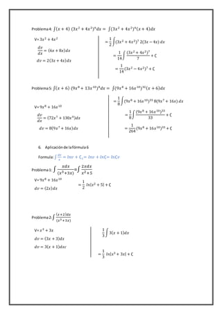 Problema4: ∫( 𝑥 + 4) (3𝑥2
+ 4𝑥2
)6
𝑑𝑥 = ∫(3𝑥2
+ 4𝑥2
)6( 𝑥 + 4) 𝑑𝑥
Problema5: ∫( 𝑥 + 6) (9𝑥8
+ 13𝑥10
)8
𝑑𝑥 = ∫(9𝑥8
+ 16𝑥10
)32( 𝑥 + 6) 𝑑𝑥
6. Aplicaciónde lafórmula6
Formula:∫
𝑑𝑣
𝑣
= 𝑙𝑛𝑣 + ∁1= 𝑙𝑛𝑣 + 𝑙𝑛∁= 𝑙𝑛∁𝑣
Problema1: ∫
𝑥𝑑𝑥
(𝑥3+3𝑥)
=∫
2𝑥𝑑𝑥
𝑥2+5
Problema2:∫
( 𝑥+2) 𝑑𝑥
(𝑥3+3𝑥)
V= 3𝑥2 + 4𝑥2
𝑑𝑣
𝑑𝑥
= (6𝑥 + 8𝑥) 𝑑𝑥
𝑑𝑣 = 2(3𝑥 + 4𝑥) 𝑑𝑥
=
1
2
∫(3𝑥2 + 4𝑥2)7 2(3𝑥 − 4𝑥) 𝑑𝑥
=
1
14
∫
(3𝑥2 + 4𝑥2)7
7
+ ∁
=
1
14
(3𝑥2 − 4𝑥2)7 + ∁
V= 9𝑥8 + 16𝑥10
𝑑𝑣
𝑑𝑥
= (72𝑥7 + 130𝑥9) 𝑑𝑥
𝑑𝑣 = 8(9𝑥7 + 16𝑥) 𝑑𝑥
=
1
8
∫(9𝑥8 + 16𝑥10)33 8(9𝑥7 + 16𝑥) 𝑑𝑥
=
1
8
∫
(9𝑥8 + 16𝑥10)33
33
+ ∁
=
1
264
(9𝑥8 + 16𝑥10)33 + ∁
V= 9𝑥8 + 16𝑥10
𝑑𝑣 = (2𝑥) 𝑑𝑥
=
1
2
𝑙𝑛| 𝑥2 + 5| + ∁
V= 𝑥3 + 3𝑥
𝑑𝑣 = (3𝑥 + 3) 𝑑𝑥
𝑑𝑣 = 3( 𝑥 + 1) 𝑑𝑥𝑐
1
3
∫3( 𝑥 + 1) 𝑑𝑥
=
1
3
𝑙𝑛| 𝑥3 + 3𝑥| + ∁
 