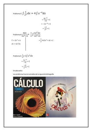 Problema3: ∫
4
𝑥9 𝑑𝑥 = 4 ∫ 𝑥−9
𝑑𝑥
=
4𝑥−8
−8
+ ∁
= −2𝑥−8 + ∁
=
−2
𝑥8 + ∁
Problema4:
4𝑑𝑥
2𝑥3+6
=
1
2
∫
6𝑥2
𝑑𝑥
2𝑥3+6
=
1
2
𝑙𝑛|2𝑥3 + 6| + ∁
Problema5:
1
𝑥5
= 1∫ 𝑥5
𝑑𝑥
Encabezados:
Los problemasfueronextraídosde lasiguientebibliografía
𝑉 = 2𝑥3 + 6
𝑑𝑣 = 6𝑥2 𝑑𝑥
=
1𝑥−4
−4
+ ∁
=
−4
𝑥−4 + ∁
 