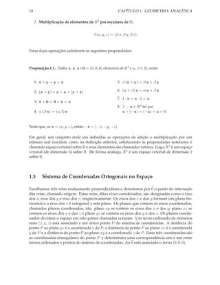 10                                                     CAPÍTULO 1. GEOMETRIA ANALÍTICA

     2. Multiplicação de elementos de R3 por escalares de R:


                                       β (x, y, z) = (β x, β y, β z).



Estas duas operações satisfazem às seguintes propriedades:



Proposição 1.1. Dados x, y, z e 0 = (0, 0, 0) elementos de R3 e α, β ∈ R; então:


     1. x + y = y + x                                  5. β (x + y) = β x + β y

     2. (x + y) + z = x + (y + z)                      6. (α + β) x = α x + β x

                                                       7. 1 · x = x · 1 = x
     3. x + 0 = 0 + x = x.
                                                       8. ∃ − x ∈ R3 tal que
     4. α (β x) = (α β) x                                 x + (−x) = (−x) + x = 0.


Note que, se x = (x, y, z), então −x = (−x, −y, −z)

Em geral, um conjunto onde são deﬁnidas as operações de adição e multiplicação por um
número real (escalar), como na deﬁnição anterior, satisfazendo às propriedades anteriores é
chamado espaço vetorial sobre R e seus elementos são chamados vetores. Logo, R3 é um espaço
vetorial (de dimensão 3) sobre R. De forma analoga, R2 é um espaço vetorial de dimensão 2
sobre R.




1.3      Sistema de Coordenadas Ortogonais no Espaço

Escolhamos três retas mutuamente perpendiculares e denotemos por 0 o ponto de interseção
das retas, chamado origem. Estas retas, ditas eixos coordenados, são designadas como o eixo
dos x, eixo dos y e eixo dos z, respectivamente. Os eixos dos x e dos y formam um plano ho-
rizontal e o eixo dos z é ortogonal a este plano. Os planos que contem os eixos coordenados,
chamados planos coordenados, são: plano xy se contem os eixos dos x e dos y; plano xz se
contem os eixos dos x e dos z e plano yz se contem os eixos dos y e dos z. Os planos coorde-
nados dividem o espaço em oito partes chamadas octantes. Um terno ordenado de números
reais (x, y, z) está associado a um único ponto P do sistema de coordenadas. A distância do
ponto P ao plano yz é a coordenada x de P , a distância do ponto P ao plano xz é a coordenada
y de P e a distância do ponto P ao plano xy é a coordenada z de P . Estas três coordenadas são
as coordenadas retangulares do ponto P e determinam uma correspondência um a um entre
ternos ordenados e pontos do sistema de coordenadas. Ao 0 está associado o terno (0, 0, 0).
 