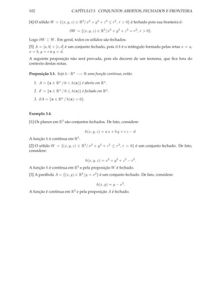 102                       CAPÍTULO 3. CONJUNTOS ABERTOS, FECHADOS E FRONTEIRA

[4] O sólido W = {(x, y, z) ∈ R3 / x2 + y 2 + z 2 ≤ r 2 , r > 0} é fechado pois sua fronteira é:

                         ∂W = {(x, y, z) ∈ R3 /x2 + y 2 + z 2 = r 2 , r > 0}.

Logo ∂W ⊂ W . Em geral, todos os sólidos são fechados.
[5] A = [a, b] × [c, d] é um conjunto fechado, pois ∂A é o retângulo formado pelas retas x = a,
x = b, y = c e y = d.
A seguinte proposição não será provada, pois ela decorre de um teorema, que ﬁca fora do
contexto destas notas.

Proposição 3.1. Seja h : Rn −→ R uma função contínua; então:

   1. A = {x ∈ Rn / 0 < h(x)} é aberto em Rn .

   2. F = {x ∈ Rn / 0 ≤ h(x)} é fechado em Rn .

   3. ∂A = {x ∈ Rn / h(x) = 0}.


Exemplo 3.4.

[1] Os planos em R3 são conjuntos fechados. De fato, considere:

                                  h(x, y, z) = a x + b y + c z − d.
A função h é contínua em R3 .
[2] O sólido W = {(x, y, z) ∈ R3 / x2 + y 2 + z 2 ≤ r 2 , r > 0} é um conjunto fechado. De fato,
considere:

                                   h(x, y, z) = x2 + y 2 + z 2 − r 2 .
A função h é contínua em R3 e pela proposição W é fechado.
[3] A parábola A = {(x, y) ∈ R2 /y = x2 } é um conjunto fechado. De fato, considere:

                                          h(x, y) = y − x2 .
A função é contínua em R2 e pela proposição A é fechado.
 