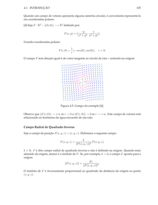 4.1. INTRODUÇÃO                                                                            105

Quando um campo de vetores apresenta alguma simetria circular, é conveniente representá-lo
em coordenadas polares.

[4] Seja F : R2 − {(0, 0)} −→ R2 deﬁnido por:

                                                 −y      x
                                F (x, y) =           ,         .
                                              x2 +y 2 x2 + y 2


Usando coordenadas polares:

                                         1
                            F (r, θ) =     (−sen(θ), cos(θ)),         r > 0.
                                         r

O campo F tem direção igual à do vetor tangente ao círculo de raio r centrado na origem:




                              Figura 4.5: Campo do exemplo [4].

Observe que F (r, θ) → +∞ se r → 0 e F (r, θ) → 0 se r → +∞. Este campo de vetores está
relacionado ao fenômeno da água escoando de um ralo.


Campo Radial de Quadrado Inverso
Seja o campo de posição P (x, y, z) = (x, y, z). Deﬁnimos o seguinte campo:

                                                   k
                             F (x, y, z) =                  3
                                                                P (x, y, z),
                                              P (x, y, z)

k ∈ R. F é dito campo radial de quadrado inverso e não é deﬁnido na origem. Quando mais
afastado da origem, menor é o módulo de F . Se, por exemplo, k < 0, o campo F aponta para a
origem.
                                                    |k|
                                 F (x, y, z) =                .
                                                P (x, y, z) 2

O módulo de F é inversamente proporcional ao quadrado da distância da origem ao ponto
(x, y, z).
 