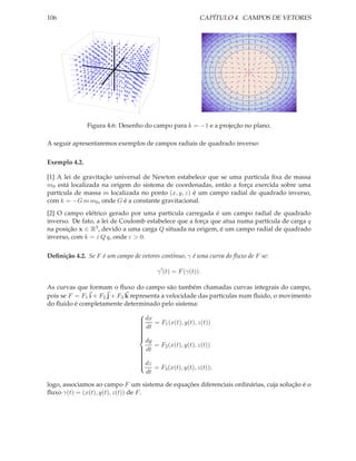 106                                                       CAPÍTULO 4. CAMPOS DE VETORES




               Figura 4.6: Desenho do campo para k = −1 e a projeção no plano.

A seguir apresentaremos exemplos de campos radiais de quadrado inverso:

Exemplo 4.2.

[1] A lei de gravitação universal de Newton estabelece que se uma partícula ﬁxa de massa
m0 está localizada na origem do sistema de coordenadas, então a força exercida sobre uma
partícula de massa m localizada no ponto (x, y, z) é um campo radial de quadrado inverso,
com k = −G m m0 , onde G é a constante gravitacional.
[2] O campo elétrico gerado por uma partícula carregada é um campo radial de quadrado
inverso. De fato, a lei de Coulomb estabelece que a força que atua numa partícula de carga q
na posição x ∈ R3 , devido a uma carga Q situada na origem, é um campo radial de quadrado
inverso, com k = ε Q q, onde ε > 0.

Deﬁnição 4.2. Se F é um campo de vetores contínuo, γ é uma curva do ﬂuxo de F se:

                                        γ ′ (t) = F (γ(t)).

As curvas que formam o ﬂuxo do campo são também chamadas curvas integrais do campo,
pois se F = F1 i + F2 j + F3 k representa a velocidade das partículas num ﬂuido, o movimento
do ﬂuido é completamente determinado pelo sistema:

                                  dx = F (x(t), y(t), z(t))
                                 
                                 
                                  dt
                                        1
                                 
                                 
                                 
                                 
                                 
                                   dy
                                 
                                      = F2 (x(t), y(t), z(t))
                                  dt
                                 
                                 
                                 
                                 
                                 
                                  dz
                                 
                                      = F3 (x(t), y(t), z(t));
                                 
                                 
                                   dt

logo, associamos ao campo F um sistema de equações diferenciais ordinárias, cuja solução é o
ﬂuxo γ(t) = (x(t), y(t), z(t)) de F .
 