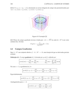 108                                                         CAPÍTULO 4. CAMPOS DE VETORES

[3] Se F (x, y, z) = (y, −x, 0), claramente as curvas integrais do campo são parametrizadas por
γ(t) = (c1 cos(t) + c2 sen(t), −c1 sen(t) + c2 cos(t), c3 ).




                                       Figura 4.9: Exemplo [3].
                                                           √
[4] O ﬂuxo do campo quadrado inverso é dado por: γ(t) = 3 k t u, onde u ∈ R3 é um vetor
unitário ﬁxo. De fato:
                                          k
                            F (g(t)) = 3        u = γ ′ (t).
                                       3 (k t)2



4.2    Campos Gradientes
Seja A ⊂ Rn um conjunto aberto e f : A ⊂ Rn −→ R, uma função tal que as derivadas parciais
existam.

Deﬁnição 4.3. O campo gradiente de f é denotado por grad(f ) e deﬁnido por:
                                                                            n
                            ∂f       ∂f                      ∂f                  ∂f
              grad(f (x)) =     (x),     (x), .............,     (x) =               (x) ei
                            ∂x1      ∂x2                     ∂xn                 ∂xi
                                                                           i=1


No caso n = 3, o gradiente de f é:

                                           ∂f            ∂f            ∂f
                    grad(f (x, y, z)) =       (x, y, z),    (x, y, z),    (x, y, z)
                                           ∂x            ∂y            ∂z

Equivalentemente:

                                       ∂f               ∂f               ∂f
                 grad(f (x, y, z)) =      (x, y, z) i +    (x, y, z) j +    (x, y, z) k
                                       ∂x               ∂y               ∂z

Analogamente para n = 2:

                                                   ∂f         ∂f
                              grad(f (x, y)) =        (x, y),    (x, y)
                                                   ∂x         ∂y
 