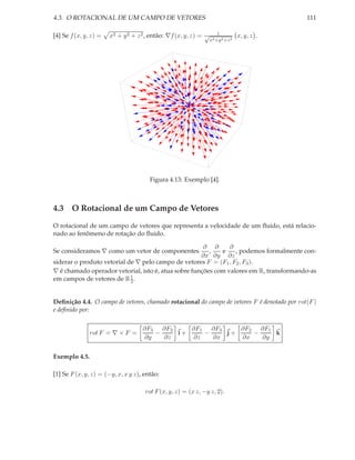 4.3. O ROTACIONAL DE UM CAMPO DE VETORES                                                     111

                                                                      1
[4] Se f (x, y, z) =   x2 + y 2 + z 2 , então: ∇f (x, y, z) = √                  x, y, z .
                                                                  x2 +y 2 +z 2




                                       Figura 4.13: Exemplo [4].



4.3 O Rotacional de um Campo de Vetores

O rotacional de um campo de vetores que representa a velocidade de um ﬂuido, está relacio-
nado ao fenômeno de rotação do ﬂuido.

                                                      ∂ ∂      ∂
Se consideramos ∇ como um vetor de componentes          ,   e    , podemos formalmente con-
                                                     ∂x ∂y ∂z
siderar o produto vetorial de ∇ pelo campo de vetores F = (F1 , F2 , F3 ).
∇ é chamado operador vetorial, isto é, atua sobre funções com valores em R, transformando-as
                            1
em campos de vetores de R 2 .


Deﬁnição 4.4. O campo de vetores, chamado rotacional do campo de vetores F é denotado por rot(F )
e deﬁnido por:

                                    ∂F3 ∂F2    ∂F1   ∂F3    ∂F2 ∂F1
               rot F = ∇ × F =         −    i+     −     j+    −    k
                                    ∂y   ∂z    ∂z    ∂x     ∂x   ∂y


Exemplo 4.5.

[1] Se F (x, y, z) = (−y, x, x y z), então:

                                     rot F (x, y, z) = (x z, −y z, 2).
 