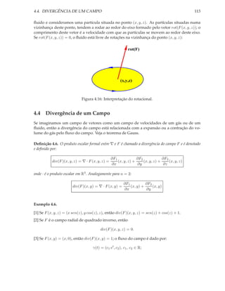 4.4. DIVERGÊNCIA DE UM CAMPO                                                                      113

ﬂuido e consideramos uma partícula situada no ponto (x, y, z). As partículas situadas numa
vizinhança deste ponto, tendem a rodar ao redor do eixo formado pelo vetor rot(F (x, y, z)); o
comprimento deste vetor é a velocidade com que as partículas se movem ao redor deste eixo.
Se rot(F (x, y, z)) = 0, o ﬂuido está livre de rotações na vizinhança do ponto (x, y, z):

                                                            rot(F)




                                                        (x,y,z)



                             Figura 4.16: Interpretação do rotacional.


4.4 Divergência de um Campo
Se imaginamos um campo de vetores como um campo de velocidades de um gás ou de um
ﬂuido, então a divergência do campo está relacionada com a expansão ou a contração do vo-
lume do gás pelo ﬂuxo do campo. Veja o teorema de Gauss.

Deﬁnição 4.6. O produto escalar formal entre ∇ e F é chamado a divergência do campo F e é denotado
e deﬁnido por:

                                                  ∂F1             ∂F2             ∂F3
           div(F )(x, y, z) = ∇ · F (x, y, z) =       (x, y, z) +     (x, y, z) +     (x, y, z)
                                                  ∂x              ∂y              ∂z

onde · é o produto escalar em R3 . Analogamente para n = 2:

                                                          ∂F1          ∂F2
                        div(F )(x, y) = ∇ · F (x, y) =        (x, y) +     (x, y)
                                                          ∂x           ∂y


Exemplo 4.6.

[1] Se F (x, y, z) = (x sen(z), y cos(z), z), então div(F )(x, y, z) = sen(z) + cos(z) + 1.
[2] Se F é o campo radial de quadrado inverso, então

                                         div(F )(x, y, z) = 0.

[3] Se F (x, y) = (x, 0), então div(F )(x, y) = 1; o ﬂuxo do campo é dado por:

                                    γ(t) = (c1 et , c2 ), c1 , c2 ∈ R;
 