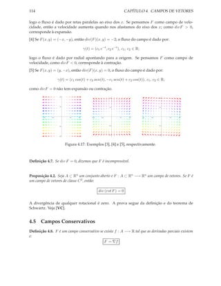 114                                                                      CAPÍTULO 4. CAMPOS DE VETORES

logo o ﬂuxo é dado por retas paralelas ao eixo dos x. Se pensamos F como campo de velo-
cidade, então a velocidade aumenta quando nos afastamos do eixo dos x; como divF > 0,
corresponde à expansão.
[4] Se F (x, y) = (−x, −y), então div(F )(x, y) = −2; o ﬂuxo do campo é dado por:

                                         γ(t) = (c1 e−t , c2 e−t ), c1 , c2 ∈ R;

logo o ﬂuxo é dado por radial apontando para a origem. Se pensamos F como campo de
velocidade, como divF < 0, corresponde à contração.
[5] Se F (x, y) = (y, −x), então div(F )(x, y) = 0, o ﬂuxo do campo é dado por:

                    γ(t) = (c1 cos(t) + c2 sen(t), −c1 sen(t) + c2 cos(t)), c1 , c2 ∈ R;

como divF = 0 não tem expansão ou contração.
                     0.2
                                                             0.2                               0.2




                     0.1
                                                             0.1                               0.1




        0.2   0.1            0.1   0.2         0.2     0.1         0.1     0.2     0.2   0.1         0.1   0.2




                                                             0.1                               0.1
                     0.1




                                                             0.2                               0.2
                     0.2




                           Figura 4.17: Exemplos [3], [4] e [5], respectivamente.



Deﬁnição 4.7. Se div F = 0, dizemos que F é incompressível.


Proposição 4.2. Seja A ⊂ Rn um conjunto aberto e F : A ⊂ Rn −→ Rn um campo de vetores. Se F é
um campo de vetores de classe C 2 , então:

                                                     div (rot F ) = 0


A divergência de qualquer rotacional é zero. A prova segue da deﬁnição e do teorema de
Schwartz. Veja [VC].


4.5 Campos Conservativos
Deﬁnição 4.8. F é um campo conservativo se existe f : A −→ R tal que as derivadas parciais existem
e:
                                           F = ∇f
 