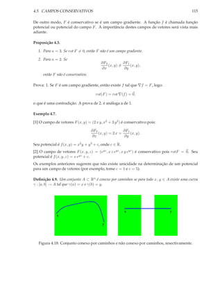 4.5. CAMPOS CONSERVATIVOS                                                                    115

De outro modo, F é conservativo se é um campo gradiente. A função f é chamada função
potencial ou potencial do campo F . A importância destes campos de vetores será vista mais
adiante.

Proposição 4.3.

   1. Para n = 3. Se rot F = 0, então F não é um campo gradiente.

   2. Para n = 2. Se
                                          ∂F2          ∂F1
                                              (x, y) =     (x, y),
                                          ∂x           ∂y
      então F não é conservativo.

Prova: 1. Se F é um campo gradiente, então existe f tal que ∇f = F , logo:

                                      rot(F ) = rot ∇(f ) = 0,

o que é uma contradição. A prova de 2. é análoga a de 1.

Exemplo 4.7.

[1] O campo de vetores F (x, y) = (2 x y, x2 + 3 y 2 ) é conservativo pois:

                                    ∂F2                ∂F1
                                        (x, y) = 2 x =     (x, y).
                                    ∂x                 ∂y

Seu potencial é f (x, y) = x2 y + y 3 + c, onde c ∈ R.
[2] O campo de vetores F (x, y, z) = (eyz , x z eyz , x y eyz ) é conservativo pois rotF = 0. Seu
potencial é f (x, y, z) = x eyz + c.
Os exemplos anteriores sugerem que não existe unicidade na determinação de um potencial
para um campo de vetores (por exemplo, tome c = 1 e c = 5).

Deﬁnição 4.9. Um conjunto A ⊂ Rn é conexo por caminhos se para todo x, y ∈ A existe uma curva
γ : [a, b] → A tal que γ(a) = x e γ(b) = y.




                                                         x                      y
               x

                                          y




   Figura 4.18: Conjunto conexo por caminhos e não conexo por caminhos, resectivamente.
 