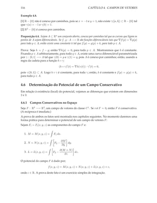 116                                                            CAPÍTULO 4. CAMPOS DE VETORES

Exemplo 4.8.
[1] R − {0} não é conexo por caminhos, pois se x = −1 e y = 1, não existe γ([a, b]) ⊂ R − {0} tal
que γ(a) = −1 e γ(b) = 1.
[2] R2 − {0} é conexo por caminhos.

Proposição 4.4. Sejam A ⊂ Rn um conjunto aberto, conexo por caminhos tal que as curvas que ligam os
pontos de A sejam diferenciáveis. Se f, g : A −→ R são funções diferenciáveis tais que ∇f (p) = ∇g(p)
para todo p ∈ A, então existe uma constante k tal que f (p) = g(p) + k, para todo p ∈ A.

Prova: Seja h = f − g; então ∇h(p) = 0, para todo p ∈ A. Mostraremos que h é constante.
Fixando p ∈ A arbitrariamente, para todo q ∈ A, existe uma curva diferenciável parametrizada
por γ : [0, 1] −→ A tal que γ(0) = p e γ(1) = q, pois A é conexo por caminhos; então, usando a
regra da cadeia para a função h ◦ γ:

                                    (h ◦ γ)′ (t) = ∇h(γ(t)) · γ ′ (t) = 0,

pois γ([0, 1]) ⊂ A. Logo h ◦ γ é constante, para toda γ; então, h é constante e f (p) = g(p) + k,
para todo p ∈ A.


4.6 Determinação do Potencial de um Campo Conservativo
Em relação à existência (local) do potencial, vejamos as diferenças que existem em dimensões
2 e 3:

4.6.1 Campos Conservativos no Espaço
Seja F : R3 −→ R3 , um campo de vetores de classe C 1 . Se rot F = 0, então F é conservativo.
(A recíproca é imediata.)
A prova de ambos os fatos será mostrada nos capítulos seguintes. No momento daremos uma
forma prática para determinar o potencial de um campo de vetores F :
Sejam Fi = Fi (x, y, z) as componentes do campo F e:


   1. M = M (x, y, z) =       F1 dx.

                                       ∂M
   2. N = N (x, y, z) =       F2 −        dy.
                                       ∂y
                                    ∂(M + N )
   3. L = L(x, y, z) =       F3 −             dz.
                                       ∂z

O potencial do campo F é dado por;

                         f (x, y, z) = M (x, y, z) + N (x, y, z) + L(x, y, z) + c,

onde c ∈ R. A prova deste fato é um exercício simples de integração.
 