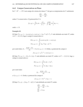 4.6. DETERMINAÇÃO DO POTENCIAL DE UM CAMPO CONSERVATIVO                                              117

4.6.2 Campos Conservativos no Plano
Se F : R2 −→ R2 é um campo de vetores de classe C 1 tal que as componentes de F satisfazem:

                                               ∂F1   ∂F2
                                                   =     ,
                                               ∂y    ∂x

então F é conservativo. O potencial de F é:

                                                                 ∂F1
                          f (x, y) =     F1 dx +       F2 −          dx dy + c,
                                                                 ∂y

onde c ∈ R.

Exemplo 4.9.

[1] Seja F (x, y, z) = (y cos(x y), x cos(x y) + 2 y z 3 , 3 y 2 z 2 ); F está deﬁnido em todo R3 ; então
rot F = (0, 0, 0); logo o campo é conservativo e:

                              M (x, y, z) =      y cos(x y) dx = sen(x y),

                              N (x, y, z) =       2 y z 3 dy = y 2 z 3 ;

                       ∂(M + N )
por outro lado, F3 −             = 0 e L(x, y, z) = 0. Então, o potencial do campo é:
                          ∂z
                                  f (x, y, z) = y 2 z 3 + sen(x y) + c.

[2] Seja F (x, y, z) = (6 x, 2 z, 2 y); F está deﬁnido em todo R3 ; então rot F = (0, 0, 0), logo o
campo é conservativo e:

                                    M (x, y, z) =       6 x dx = 3 x2 ,

                                    N (x, y, z) =       2 z dy = 2 y z;

por outro lado:
                                           ∂(M + N )
                                          F3 −       =0
                                               ∂z
e L(x, y, z) = 0. Então, o potencial do campo é:

                                       f (x, y, z) = 3 x2 + 2 y z + c.

[3] Seja F (x, y) = (2xy, x2 + 3y 2 ), F está deﬁnido em todo R2 ; então:

                                            ∂F1    ∂F2
                                                =       = 2 x,
                                            ∂y     ∂x
                                            ∂f
                                               = 2 x y;
                                            ∂x
 