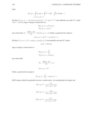 118                                                              CAPÍTULO 4. CAMPOS DE VETORES

logo:

                       f (x, y) =    2 x y dx +      (x2 + 3y 2 −      2 x dx)dy + c

                               = x2 y + y 3 + c.

[4] Seja F (x, y, z) = (y 2 cos(x), 2 y sen(x) + e2z , 2 y e2z ); F está deﬁnido em todo R3 ; então
rot F = (0, 0, 0), logo o campo é conservativo e:

                                        M (x, y, z) = y 2 sen(x),
                                        N (x, y, z) = y e2 z ;

                       ∂(M + N )
por outro lado, F3 −             = 0 e L(x, y, z) = 0. Então, o potencial do campo é:
                          ∂z
                                 f (x, y, z) = y (e2 z + y sen(x)) + c.

[5] Seja F (x, y, z) = (x2 , z cos(y z), y cos(y z)); F esta deﬁnido em todo R3 ; então:

                                           rot F = (0, 0, 0),

logo o campo é conservativo e:

                                                       x3
                                        M (x, y, z) =     ,
                                                        3
                                         N (x, y, z) = sen(y z);

por outro lado,
                                                ∂(M + N )
                                         F3 −             = 0,
                                                   ∂z

                                         L(x, y, z) = 0.

Então, o potencial do campo é:

                                                    x3
                                    f (x, y, z) =      + sen(y z) + c.
                                                    3
[6] O campo radial de quadrado inverso é conservativo. As coordenadas do campo são:
                                                              kx
                                    F1 (x, y, z) =                     3
                                                     (x2 + y 2 + z 2 ) 2

                                                              ky
                                    F2 (x, y, z) =                     3
                                                     (x2 + y 2 + z 2 ) 2

                                                             kz
                                    F3 (x, y, z) =                     3   .
                                                     (x2   + y2 + z2 ) 2
 
