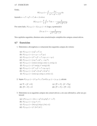 4.7. EXERCÍCIOS                                                                                 119

Então,
                                                                      kx
                                      M (x, y, z) =                             3   dx;
                                                             (x2 + y 2 + z 2 ) 2
fazendo u = x2 + y 2 + z 2 , du = 2 x dx e:
                                                 k           3                      k
                               M (x, y, z) =          u− 2 du = −                           .
                                                 2                         x2   + y2 + z2

Por outro lado, N (x, y, z) = L(x, y, z) = 0. Logo, o potencial é:
                                                                       k
                                          f (x, y, z) = −                           .
                                                                 x2   + y2 + z2

Nos capítulos seguintes, daremos uma caracterização completa dos campos conservativos.


4.7 Exercícios
   1. Determine a divergência e o rotacional dos seguintes campos de vetores:

         (a) F (x, y, z) = (x y 2 , z x2 , x)
         (b) F (x, y, z) = (x + y + z, x2 , y z)
         (c) F (x, y, z) = (x2 + y 3 + z 4 , x y z, x z + y z)
         (d) F (x, y, z) = (x y z 2 , x y 3 z, −x y z 3 ).
         (e) F (x, y, z) = (cos(x) sen(y), cos(x z), sen(y z))
         (f) F (x, y, z) = (ex cos(y), ex sen(y), 0))
         (g) F (x, y, z) = (x2 + y 2 + z 2 , x y, x y z).
         (h) F (x, y, z) = (x y 2 z, 2 x y 2 z, 3 x y 2 z)
         (i) F (x, y, z) = (cos(x y), cos(y z), sen(x z)).


   2. Sejam F (x, y, z) = (ex y, ey x, z 2 ) e G(x, y, z) = (x, y, z), calcule:

         (a) ∇ × F × G                                            (c) ∇ × F · F × ∇g
         (b) ∇ × F × G                                            (d) ∇ × F × ∇ × G


   3. Determine se os seguintes campos são conservativos e, em caso aﬁrmativo, ache seu po-
      tencial:

         (a) ) F (x, y, z) = (2 x z + y 2 , 2 x y 3 y 2 , ez + x2 )
         (b) F (x, y, z) = (x y, ex , ez )
         (c) F (x, y, z) = (ln(x y), ln(y z), ln(z x))
         (d) F (x, y, z) = (ex , 2 ey , 3 ez )
 