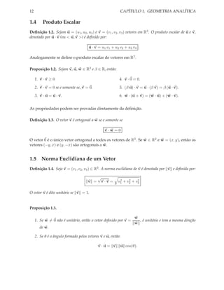 12                                                        CAPÍTULO 1. GEOMETRIA ANALÍTICA

1.4       Produto Escalar
Deﬁnição 1.2. Sejam u = (u1 , u2 , u3 ) e v = (v1 , v2 , v3 ) vetores em R3 . O produto escalar de u e v,
denotado por u · v (ou < u, v >) é deﬁnido por:

                                       u · v = u1 v1 + u2 v2 + u3 v3

Analogamente se deﬁne o produto escalar de vetores em R2 .

Proposição 1.2. Sejam v, u, w ∈ R3 e β ∈ R, então:

     1. v · v ≥ 0                                         4. v · 0 = 0.

     2. v · v = 0 se e somente se, v = 0.                 5. (β u) · v = u · (β v) = β (u · v).

     3. v · u = u · v.                                    6. w · (u + v) = (w · u) + (w · v).


As propriedades podem ser provadas diretamente da deﬁnição.

Deﬁnição 1.3. O vetor v é ortogonal a w se e somente se

                                                 v·w =0

O vetor 0 é o único vetor ortogonal a todos os vetores de R3 . Se w ∈ R2 e w = (x, y), então os
vetores (−y, x) e (y, −x) são ortogonais a w.


1.5 Norma Euclidiana de um Vetor
Deﬁnição 1.4. Seja v = (v1 , v2 , v3 ) ∈ R3 . A norma euclidiana de v é denotada por v e deﬁnida por:

                                            √
                                      v =       v·v=      2    2    2
                                                         v1 + v2 + v3

O vetor v é dito unitário se v = 1.


Proposição 1.3.

                                                                     w
     1. Se w = 0 não é unitário, então o vetor deﬁnido por v =         , é unitário e tem a mesma direção
                                                                     w
        de w.

     2. Se θ é o ângulo formado pelos vetores v e u, então:

                                            v·u= v            u cos(θ).
 