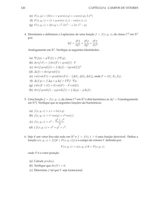 120                                                              CAPÍTULO 4. CAMPOS DE VETORES

       (e) F (x, y) = (10 x z + y sen(x y) + x sen(x y), 5 x2 )
       (f) F (x, y, z) = (1 + y sen(x z), 1 − cos(x z), z)
       (g) F (x, y, z) = (6 x y + z 3 , 3 x2 − z, 3 x z 2 − y)


  4. Denotamos e deﬁnimos o Laplaciano de uma função f = f (x, y, z), de classe C 2 em R3
     por:
                                       ∂2f  ∂2f    ∂2f
                                 ∆f =      + 2 + 2.
                                       ∂x2  ∂y     ∂z
      Analogamente em R2 . Veriﬁque as seguintes identidades:

       (a) ∇(f g) = g ∇(f ) + f ∇(g).
       (b) div(f F ) = f div(F ) + grad(f ) · F
       (c) div(f grad(f )) = f ∆(f ) − grad(f )        2

      (d) ∆(f ) = div(grad(f )).
       (e) rot(rot(F )) = grad(div(F )) − ∆F1 , ∆F2 , ∆F3 , onde F = (F1 , F2 , F3 ).
       (f) ∆(f g) = f ∆g + g ∆f + 2 ∇f · ∇g
       (g) ) div(F × G) = G rot(F ) − F rot(G).
       (h) div(f grad(f ) − g grad(f )) = f ∆(g) − g ∆(f ).


  5. Uma função f = f (x, y, z), de classe C 2 em R3 é dita harmônica se ∆f = 0 (analogamente
     em R2 ). Veriﬁque que as seguintes funções são harmônicas:

       (a) f (x, y, z) = x z + ln(x y)
       (b) f (x, y, z) = ex cos(y) + ey cos(z)
                              y2 + z2
       (c) f (x, y, z) = x2 −
                                  2
      (d) ) f (x, y, z) = x2 + y 2 + z 2 .


  6. Seja v um vetor ﬁxo não nulo em R3 e f = f (t), t > 0 uma função derivável. Deﬁna a
     função u(x, y, z) = f ( v × P (x, y, z) ) e o campo de vetores V deﬁnido por:

                                     V (x, y, z) = u(x, y, z) v × P (x, y, z),

      onde P é o vetor posição:

       (a) Calcule grad(u).
       (b) Veriﬁque que div(V ) = 0.
       (c) Determine f tal que V seja irrotacional.
 
