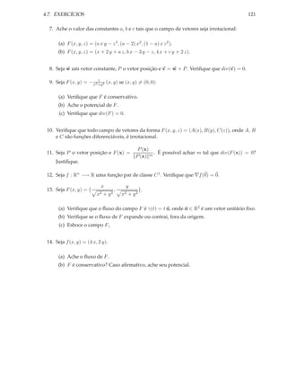 4.7. EXERCÍCIOS                                                                                 121

  7. Ache o valor das constantes a, b e c tais que o campo de vetores seja irrotacional:

      (a) F (x, y, z) = (a x y − z 3 , (a − 2) x2 , (1 − a) x z 2 ).
      (b) F (x, y, z) = (x + 2 y + a z, b x − 3 y − z, 4 x + c y + 2 z).


  8. Seja w um vetor constante, P o vetor posição e v = w × P . Veriﬁque que div(v) = 0.

                          1
  9. Seja F (x, y) = − x2 +y2 (x, y) se (x, y) = (0, 0):

      (a) Veriﬁque que F é conservativo.
      (b) Ache o potencial de F .
       (c) Veriﬁque que div(F ) = 0.


 10. Veriﬁque que todo campo de vetores da forma F (x, y, z) = (A(x), B(y), C(z)), onde A, B
     e C são funções diferenciáveis, é irrotacional.

                                                 P (x)
 11. Seja P o vetor posição e F (x) =                   . É possível achar m tal que div(F (x)) = 0?
                                                P (x) m
     Justiﬁque.

 12. Seja f : Rn −→ R uma função par de classe C 1 . Veriﬁque que ∇f (0) = 0.

                             x             y
 13. Seja F (x, y) =                 ,              .
                          x2 + y 2       x2 + y 2

      (a) Veriﬁque que o ﬂuxo do campo F é γ(t) = t u, onde u ∈ R2 é um vetor unitário ﬁxo.
      (b) Veriﬁque se o ﬂuxo de F expande ou contrai, fora da origem.
       (c) Esboce o campo F ,


 14. Seja f (x, y) = (4 x, 2 y).

      (a) Ache o ﬂuxo de F .
      (b) F é conservativo? Caso aﬁrmativo, ache seu potencial.
 