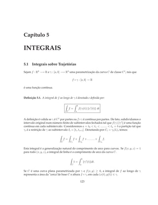 Capítulo 5

INTEGRAIS

5.1 Integrais sobre Trajetórias

Sejam f : R3 −→ R e γ : [a, b] −→ R3 uma parametrização da curva C de classe C 1 , tais que

                                          f ◦ γ : [a, b] → R

é uma função contínua.


Deﬁnição 5.1. A integral de f ao longo de γ é denotada e deﬁnida por:

                                                   b
                                         f=            f (γ(t)) γ ′ (t) dt
                                     C         a



A deﬁnição é valida se γ é C 1 por partes ou f ◦γ é contínua por partes. De fato, subdividamos o
intervalo original num número ﬁnito de subintervalos fechados tal que f (γ) γ ′ é uma função
contínua em cada subintervalo. Consideremos a = t0 < t1 < ........ < tn = b a partição tal que
γi é a restrição de γ ao subintervalo Ii = [ti , ti+1 ]. Denotando por Ci = γi (Ii ), temos:


                                    f=        f+                f + ...... +        f.
                                C        C1             C2                     Cn


Esta integral é a generalização natural do comprimento de arco para curvas. Se f (x, y, z) = 1
para todo (x, y, z), a integral de linha é o comprimento de arco da curva C.

                                                            b
                                              1=                 γ ′ (t) dt.
                                          C             a


Se C é uma curva plana parametrizada por γ e f (x, y) ≥ 0, a integral de f ao longo de γ
representa a área da "cerca"de base C e altura f ◦ γ, em cada (x(t), y(t)) ∈ γ.

                                                        123
 