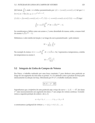 5.2. INTEGRAIS DE LINHA DE CAMPOS DE VETORES                                                                    125


[4] Calcule        f , onde γ é a hélice parametrizada por γ(t) = (a cos(t), a sen(t), a t) tal que t ∈
               γ
                                       2 +y 2 +z−a2
[0, 4 π], (a > 0) e f (x, y, z) = ex                     .
                                                                                                     √
f (γ(t)) = f (a cos(t), a sen(t), a t) = eat , γ ′ (t) = (−a sen(t), a cos(t), a) e γ ′ (t) = a          2; logo:

                                                 √               4π              √
                                       f =a          2                eat dt =       2 (e4aπ − 1).
                                  γ                          0


Se consideramos a hélice como um arame e f como densidade de massa; então, a massa total
           √
do arame é 2 (e4aπ − 1).

Deﬁnimos o valor médio da função f ao longo da curva parametrizada γ pelo número:

                                                                       1
                                                     M=                          f.
                                                                      L(γ)   γ


                                         √           4π            √
No exemplo 4), temos: L(γ) = a               2               dt = 4 2 a π. Se f representa a temperatura, a média
                                                 0
da temperatura no arame é:

                                                                       e4aπ − 1
                                                         M=                     .
                                                                         4aπ



5.2 Integrais de Linha de Campos de Vetores

Em Física, o trabalho realizado por uma força constante F para deslocar uma partícula ao
longo de um segmento de reta entre os pontos A e B é deﬁnido como o produto da força pelo
deslocamento na direção da força. Denotando por W (F ) o trabalho realizado, temos:

                                                                  −
                                                                  −→
                                                     W (F ) = F · AB


Suponhamos que a trajetória de uma partícula seja o traço da curva γ : [a, b] −→ R3 , de classe
C 1 (não necessariamente um segmento de reta) e F um campo de vetores contínuo. Conside-
remos a seguinte partição de ordem n de [a, b]:


                                 a = t0 < t1 < . . . . . . . . < tn−1 < tn = b


e construamos a poligonal de vértices γi = γ(ti ), i = 0, 1, 2, .....n.
 