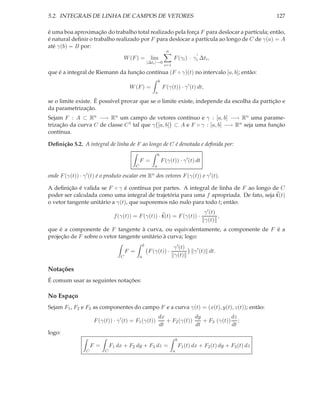 5.2. INTEGRAIS DE LINHA DE CAMPOS DE VETORES                                                                                  127

é uma boa aproximação do trabalho total realizado pela força F para deslocar a partícula; então,
é natural deﬁnir o trabalho realizado por F para deslocar a partícula ao longo de C de γ(a) = A
até γ(b) = B por:
                                                                              n
                                                                                                  ′
                                         W (F ) = lim                             F (γi ) · γi ∆ti ,
                                                              |∆ti |→0
                                                                            i=1
que é a integral de Riemann da função contínua (F ◦ γ)(t) no intervalo [a, b]; então:
                                                                       b
                                             W (F ) =                      F (γ(t)) · γ ′ (t) dt,
                                                                   a

se o limite existe. É possível provar que se o limite existe, independe da escolha da partição e
da parametrização.
Sejam F : A ⊂ Rn −→ Rn um campo de vetores contínuo e γ : [a, b] −→ Rn uma parame-
trização da curva C de classe C 1 tal que γ [a, b] ⊂ A e F ◦ γ : [a, b] −→ Rn seja uma função
contínua.

Deﬁnição 5.2. A integral de linha de F ao longo de C é denotada e deﬁnida por:
                                                                       b
                                                      F =                  F (γ(t)) · γ ′ (t) dt
                                                  C                a

onde F (γ(t)) ·   γ ′ (t)   é o produto escalar em            Rn   dos vetores F (γ(t)) e γ ′ (t).

A deﬁnição é valida se F ◦ γ é contínua por partes. A integral de linha de F ao longo de C
poder ser calculada como uma integral de trajetória para uma f apropriada. De fato, seja t(t)
o vetor tangente unitário a γ(t), que suporemos não nulo para todo t; então:
                                                                                                      γ ′ (t)
                                     f (γ(t)) = F (γ(t)) · t(t) = F (γ(t)) ·                                  ,
                                                                                                      γ(t)
que é a componente de F tangente à curva, ou equivalentamente, a componente de F é a
projeção de F sobre o vetor tangente unitário à curva; logo:
                                                          b
                                                                                  γ ′ (t)
                                            F =               F (γ(t)) ·                         γ ′ (t) dt.
                                        C             a                           γ(t)

Notações
É comum usar as seguintes notações:

No Espaço
Sejam F1 , F2 e F3 as componentes do campo F e a curva γ(t) = (x(t), y(t), z(t)); então:
                                                                       dx             dy            dz
                        F (γ(t)) · γ ′ (t) = F1 (γ(t))                    + F2 (γ(t))    + F3 (γ(t)) ;
                                                                       dt             dt            dt
logo:
                                                                                      b
                       F =          F1 dx + F2 dy + F3 dz =                               F1 (t) dx + F2 (t) dy + F3 (t) dz
                   C            C                                                 a
 
