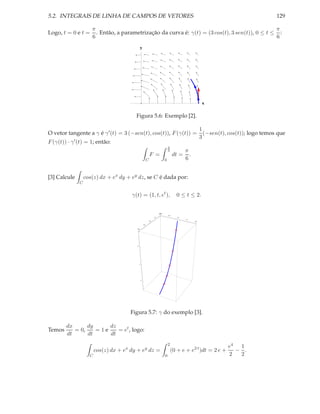 5.2. INTEGRAIS DE LINHA DE CAMPOS DE VETORES                                                                                                    129

                      π                                                                           π
Logo, t = 0 e t =       . Então, a parametrização da curva é: γ(t) = (3 cos(t), 3 sen(t)), 0 ≤ t ≤ :
                      6                                                                           6
                                                y




                                                                                                                  x


                                          Figura 5.6: Exemplo [2].

                                                                                                                 1
O vetor tangente a γ é γ ′ (t) = 3 (−sen(t), cos(t)), F (γ(t)) =                                                   (−sen(t), cos(t)); logo temos que
                                                                                                                 3
F (γ(t)) · γ ′ (t) = 1; então:
                                                                                        π
                                                                                        6            π
                                                                F =                           dt =     .
                                                            C                       0                6


[3] Calcule        cos(z) dx + ex dy + ey dz, se C é dada por:
               C


                                        γ(t) = (1, t, et ),                                    0 ≤ t ≤ 2.


                                                                              0.0
                                                                            2.0
                                                                                        0.5
                                                                      1.5                      1.0
                                                                                                     1.5
                                                                1.0                                        2.0

                                                      0.5

                                          0.0




                                          6




                                              4




                                                  2




                                       Figura 5.7: γ do exemplo [3].

        dx      dy     dz
Temos      = 0,    =1e    = et , logo:
        dt      dt     dt
                                                                                        2
                                                                                                                            e4 1
                         cos(z) dx + ex dy + ey dz =                                        (0 + e + e2 t )dt = 2 e +         − .
                     C                                                              0                                       2  2
 
