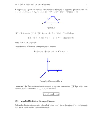 1.5. NORMA EUCLIDIANA DE UM VETOR                                                                   13

A propriedade 1, pode ser provada diretamente da deﬁnição. A segunda, aplicamos a lei dos
co-senos ao triângulo da ﬁgura, temos: u − v 2 = u 2 + v 2 − 2 u v cos(θ).


                                                    u
                                                                            u-v

                                                θ
                                       O
                                                                v


                                                    Figura 1.3:


 u   2   = u · u; temos: u − v · u − v = u · u + v · v − 2 u                      v cos(θ); logo,

                    u·u−u·v−v·u+v·v =u·u+v·v−2 u                                        v cos(θ);

então, u · v = u      v cos(θ).

Três vetores de R3 tem um destaque especial, a saber:

                           i = (1, 0, 0),       j = (0, 1, 0)       e       k = (0, 0, 1).




                                                            k




                                                        0               j

                                            i


                                   Figura 1.4: Os vetores i, j e k.


Os vetores i, j e k são unitários e mutuamente ortogonais. O conjunto {i, j, k} é dito a base
canônica do R3 . Para todo v = (v1 , v2 , v3 ) ∈ R3 temos:


                                            v = v1 i + v2 j + v3 k



1.5.1 Ângulos Diretores e Co-senos Diretores

Os ângulos diretores de um vetor não nulo v = (v1 , v2 , v3 ) são os ângulos α, β e γ, no intervalo
[0, π] que v forma com os eixos coordenados.
 
