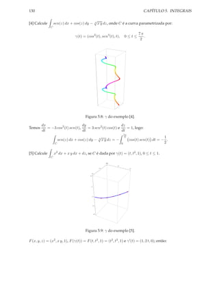 130                                                                                                 CAPÍTULO 5. INTEGRAIS

                                                         √
[4] Calcule        sen(z) dx + cos(z) dy −               3
                                                              x y dz, onde C é a curva parametrizada por:
               C

                                                                                                 7π
                                 γ(t) = (cos3 (t), sen3 (t), t),                      0≤t≤          .
                                                                                                  2




                                         Figura 5.8: γ do exemplo [4].

         dx                       dy                       dz
Temos       = −3 cos2 (t) sen(t),    = 3 sen2 (t) cos(t) e    = 1, logo:
         dt                       dt                       dt
                                                                                      7π
                                               √                                       2                       1
                       sen(z) dx + cos(z) dy − 3 x y dz = −                                cos(t) sen(t) dt = − .
                   C                                                              0                            2

[5] Calcule        x2 dx + x y dx + dz, se C é dada por γ(t) = (t, t2 , 1), 0 ≤ t ≤ 1.
               C

                                                                      0.0
                                                                     1.0

                                                                            0.5

                                                               0.5                         1.0



                                                  0.0
                                            2.0




                                             1.5




                                                  1.0




                                                   0.5




                                                        0.0




                                         Figura 5.9: γ do exemplo [5].

F (x, y, z) = (x2 , x y, 1), F (γ(t)) = F (t, t2 , 1) = (t2 , t3 , 1) e γ ′ (t) = (1, 2 t, 0); então:
 