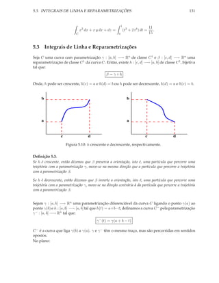 5.3. INTEGRAIS DE LINHA E REPARAMETRIZAÇÕES                                                         131


                                                           1
                                                                                   11
                               x2 dx + x y dx + dz =           (t2 + 2 t4 ) dt =      .
                           C                           0                           15


5.3 Integrais de Linha e Reparametrizações
Seja C uma curva com parametrização γ : [a, b] −→ Rn de classe C 1 e β : [c, d] −→ Rn uma
reparametrização de classe C 1 da curva C. Então, existe h : [c, d] −→ [a, b] de classe C 1 , bijetiva
tal que:
                                              β =γ◦h

Onde, h pode ser crescente, h(c) = a e h(d) = b ou h pode ser decrescente, h(d) = a e h(c) = b.


     b                                                           b




     a                                                           a



                 c                  d                                         c           d

                     Figura 5.10: h crescente e decrescente, respectivamente.


Deﬁnição 5.3.
Se h é crescente, então dizemos que β preserva a orientação, isto é, uma partícula que percorre uma
trajetória com a parametrização γ, move-se na mesma direção que a partícula que percorre a trajetória
com a parametrização β.

Se h é decrescente, então dizemos que β inverte a orientação, isto é, uma partícula que percorre uma
trajetória com a parametrização γ, move-se na direção contrária à da partícula que percorre a trajetória
com a parametrização β.


Sejam γ : [a, b] −→ Rn uma parametrização diferenciável da curva C ligando o ponto γ(a) ao
ponto γ(b) e h : [a, b] −→ [a, b] tal que h(t) = a+b−t; deﬁnamos a curva C − pela parametrização
γ − : [a, b] −→ Rn tal que:
                                         γ − (t) = γ(a + b − t)

C − é a curva que liga γ(b) a γ(a). γ e γ − têm o mesmo traço, mas são percorridas em sentidos
opostos.
No plano:
 
