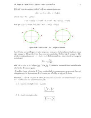 5.3. INTEGRAIS DE LINHA E REPARAMETRIZAÇÕES                                                 133

[2] Seja C o círculo unitário; então C pode ser parametrizado por:

                                 γ(t) = (cos(t), sen(t)),       t ∈ [0, 2 π];

fazendo h(t) = 2 π − t, então:

                γ − (t) = γ(h(t)) = (cos(2 π − t), sen(2 π − t)) = (cos(t), −sen(t)).

Note que γ ′ (t) = (−sen(t), cos(t)) e γ ′ − (t) = (−sen(t), −cos(t)).




                       Figura 5.14: Gráﬁcos de C + e C − , respectivamente.

A escolha de um sentido para o vetor tangente a uma curva é chamada orientação da curva;
logo, toda curva diferenciável tem duas possíveis orientações. De fato, Seja C uma curva dife-
renciável parametrizada por γ = γ(t), t ∈ [a, b]. Podemos deﬁnir o campo (contínuo) tangente
unitário, por:
                                                  γ ′ (t)
                                       T (p) = ′          ,
                                                  γ (t)
onde γ(t) = p, t ∈ (a, b) e tal que lim T (p) e lim T (p) existem. No caso de uma curva fechada,
                                    t→a+         t→b−
estes limites devem ser iguais.
−T também é uma orientação de C; por continuidade, temos que uma curva possui duas ori-
entações possíveis. As mudanças de orientação são reﬂetidas na integral de linha.

Teorema 5.1. Sejam F um campo de vetores, C uma curva de classe C 1 com parametrização γ tal que
F ◦ γ é contínua e σ uma reparametrização de C.

   1. Se σ preserva orientação e σ(I) = L, então:


                                                      F =       F
                                                  C         L


   2. Se σ inverte orientação, então:

                                                     F =−       F
                                                 C          L
 