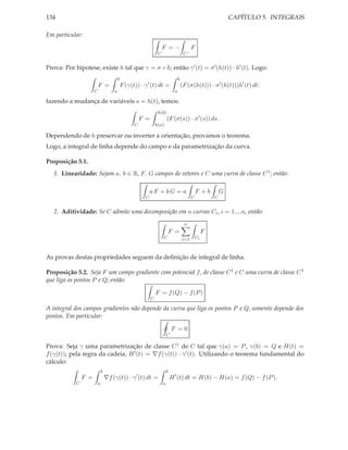 134                                                                                                                 CAPÍTULO 5. INTEGRAIS

Em particular:

                                                                       F =−                    F
                                                                   C                      C−


Prova: Por hipotese, existe h tal que γ = σ ◦ h; então γ ′ (t) = σ ′ (h(t)) · h′ (t). Logo:
                                          b                                          b
                          F =                 F (γ(t)) · γ ′ (t) dt =                    (F (σ(h(t))) · σ ′ (h(t)))h′ (t) dt;
                      C               a                                          a

fazendo a mudança de variáveis s = h(t), temos:
                                                                   h(b)
                                                        F =                (F (σ(s)) · σ ′ (s)) ds.
                                                    C             h(a)

Dependendo de h preservar ou inverter a orientação, provamos o teorema.
Logo, a integral de linha depende do campo e da parametrização da curva.

Proposição 5.1.
   1. Linearidade: Sejam a, b ∈ R, F, G campos de vetores e C uma curva de classe C 1 ; então:

                                                             aF + bG = a                           F +b         G
                                                         C                                     C            C


   2. Aditividade: Se C admite uma decomposição em n curvas Ci , i = 1....n, então:
                                                                                          n
                                                                               F =                      F
                                                                         C               i=1       Ci



As provas destas propriedades seguem da deﬁnição de integral de linha.

Proposição 5.2. Seja F um campo gradiente com potencial f , de classe C 1 e C uma curva de classe C 1
que liga os pontos P e Q; então:

                                                                  F = f (Q) − f (P )
                                                              C

A integral dos campos gradientes não depende da curva que liga os pontos P e Q, somente depende dos
pontos. Em particular:

                                                                               F =0
                                                                           C

Prova: Seja γ uma parametrização de classe C 1 de C tal que γ(a) = P , γ(b) = Q e H(t) =
f (γ(t)); pela regra da cadeia, H ′ (t) = ∇f (γ(t)) · γ ′ (t). Utilizando o teorema fundamental do
cálculo:
                              b                                            b
                F =               ∇f (γ(t)) · γ ′ (t) dt =                     H ′ (t) dt = H(b) − H(a) = f (Q) − f (P ).
            C             a                                            a
 