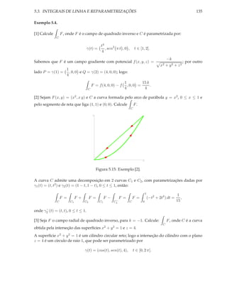 5.3. INTEGRAIS DE LINHA E REPARAMETRIZAÇÕES                                                                             135

Exemplo 5.4.

[1] Calcule       F , onde F é o campo de quadrado inverso e C é parametrizada por:
              C

                                              t4
                                   γ(t) =        , sen3 π t , 0 ,       t ∈ [1, 2].
                                              4
                                                                                                   −k
Sabemos que F é um campo gradiente com potencial f (x, y, z) =                                                   ; por outro
                                                                                              x2   + y2 + z2
                     1
lado P = γ(1) =        , 0, 0 e Q = γ(2) = (4, 0, 0); logo:
                     4
                                                              1          15 k
                                        F = f (4, 0, 0) − f     , 0, 0 =      .
                                   C                          4           4

[2] Sejam F (x, y) = (x2 , x y) e C a curva formada pelo arco de parábola y = x2 , 0 ≤ x ≤ 1 e
pelo segmento de reta que liga (1, 1) e (0, 0). Calcule                 F.
                                                                    C

                                        1




                                                                              1




                                            Figura 5.15: Exemplo [2].

A curva C admite uma decomposição em 2 curvas C1 e C2 , com parametrizações dadas por
γ1 (t) = (t, t2 ) e γ2 (t) = (1 − t, 1 − t), 0 ≤ t ≤ 1, então:
                                                                                  1
                                                                                                           1
                  F =        F+        F =        F−        F =       F =             (−t2 + 2t4 ) dt =      ,
              C         C1        C2         C1         −
                                                       C2         C           0                           15

      −
onde γ2 (t) = (t, t), 0 ≤ t ≤ 1.

[3] Seja F o campo radial de quadrado inverso, para k = −1. Calcule:                               F , onde C é a curva
                                                                                               C
obtida pela interseção das superfícies x2 + y 2 = 1 e z = 4.
A superfície x2 + y 2 = 1 é um cilindro circular reto; logo a interseção do cilindro com o plano
z = 4 é um círculo de raio 1, que pode ser parametrizado por

                                  γ(t) = (cos(t), sen(t), 4),         t ∈ [0, 2 π].
 