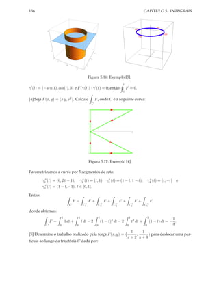 136                                                                                                                            CAPÍTULO 5. INTEGRAIS



            6




                4




                    2
                                                                               1



                        0                                              0
                            1

                                         0
                                                              1

                                                   1




                                                                  Figura 5.16: Exemplo [3].

γ ′ (t) = (−sen(t), cos(t), 0) e F (γ(t)) · γ ′ (t) = 0; então                                               F = 0.
                                                                                                         C

[4] Seja F (x, y) = (x y, x2 ). Calcule                                        F , onde C é a seguinte curva:
                                                                           C

                                                                  1




                                                                                                                     1




                                                                  -1




                                                                  Figura 5.17: Exemplo [4].

Parametrizamos a curva por 5 segmentos de reta:
          +                                             +                                      +                                    +
         γ1 (t) = (0, 2 t − 1),                        γ2 (t) = (t, 1)                        γ3 (t) = (1 − t, 1 − t),             γ4 (t) = (t, −t)   e
          +
         γ5 (t)         = (1 − t, −1), t ∈ [0, 1].

Então:
                                                 F =              F+                         F+         F+               F+            F,
                                                             +                      +               +             +             +
                                             C              C1                     C2              C3            C4            C5

donde obtemos:
                                    1                  1                               1                         1                 1
                                                                                                                                                     1
                F =                     0 dt +             t dt − 2                        (1 − t)2 dt − 2           t2 dt +           (1 − t) dt = − .
           C                    0                 0                                0                         0                 0                     3
                                                                                                              1   1
[5] Determine o trabalho realizado pela força F (x, y) =                                                        ,    para deslocar uma par-
                                                                                                             x+2 y+3
tícula ao longo da trajetória C dada por:
 