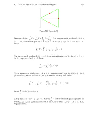 5.3. INTEGRAIS DE LINHA E REPARAMETRIZAÇÕES                                                                   137

                                            1




                                                                                  1




                                         -1




                                         Figura 5.18: Exemplo [5].



Devemos calcular:           F =        F+             F+               . C1 é o segmento de reta ligando (0, 0) e
                                   +              +                +
                        C         C1             C2               C3
(1, −1) e é parametrizado por x(t) = t e y(t) = −t, t ∈ [0, 1]; logo, dx = dt e dy = −dt.
Então:

                                                      1
                                                           1   1
                                         F =                 −    dt = 0.
                                     +
                                    C1            0       t+2 3−t


C2 é o segmento de reta ligando (1, −1) e (1, 1) e é parametrizado por x(t) = 1 e y(t) = 2 t − 1,
t ∈ [0, 1]; logo, dx = 0 e dy = 2 dt. Então:


                                                              1
                                                                   dt
                                                 F =                  = ln(2).
                                             +
                                            C2            0       t+1


                                                                      −
C3 é o segmento de reta ligando (1, 1) e (0, 0); consideremos C3 que liga (0, 0) e (1, 1) e é
parametrizado por x(t) = t e y(t) = t, t ∈ [0, 1]; logo, dx = dt e dy = dt. Assim:


                                                              1
                                                                   1   1
                             F =−           F =−                     +    dt = −ln(2).
                        C3              −
                                       C3                 0       t+2 t+3



Então:       F = ln(2) − ln(2) = 0.
         C



[6] Seja F (x, y, z) = (x2 + y, −y z, x z 2 ). Calcule                     F , onde C e formada pelos segmentos de
                                                                       C
retas C1 , C2 e C3 que ligam os pontos (0, 0, 0) a (1, 0, 0); (1, 0, 0) a (1, 1, 0) e (1, 1, 0) a (1, 1, 1),
respectivamente.
 