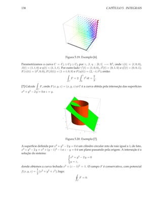 138                                                                                                                 CAPÍTULO 5. INTEGRAIS




                                                   Figura 5.19: Exemplo [6].

Parametrizamos a curva C = C1 ∪ C2 ∪ C3 por γ, β, η : [0, 1] −→ R2 , onde γ(t) = (t, 0, 0),
β(t) = (1, t, 0) e η(t) = (1, 1, t). Por outro lado γ ′ (t) = (1, 0, 0), β ′ (t) = (0, 1, 0) e η ′ (t) = (0, 0, 1);
F (γ(t)) = (t2 , 0, 0), F (β(t)) = (1 + t, 0, 0) e F (η(t)) = (2, −t, t2 ); então:
                                                                                     1
                                                                                                2
                                                                   F =2                  t2 dt = .
                                                               C                 0              3

[7] Calcule        F , onde F (x, y, z) = (x, y, z) e C é a curva obtida pela interseção das superfícies
               C
x2 + y 2 − 2 y = 0 e z = y.




                                           2




                                               1


                                       z                                                                        2


                                                                                                            1
                                                   0

                                                                                                        0       x


                                                       1
                                                                                                        1
                                                           2
                                                                     1
                                                                                         0          2
                                                                             y                  1




                                                   Figura 5.20: Exemplo [7].

A superfície deﬁnida por x2 + y 2 − 2 y = 0 é um cilindro circular reto de raio igual a 1; de fato,
x2 + y 2 − 2 y = x2 + (y − 1)2 − 1 e z − y = 0 é um plano passando pela origem. A interseção é a
solução do sistema:
                                          x2 + y 2 − 2 y = 0
                                          y = z,
donde obtemos a curva fechada x2 + (z − 1)2 = 1. O campo F é conservativo, com potencial
             1
f (x, y, z) = (x2 + y 2 + z 2 ); logo:
             2
                                          F = 0.
                                                                         C
 