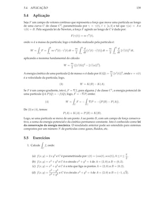 5.4. APLICAÇÃO                                                                                                                         139

5.4    Aplicação
Seja F um campo de vetores contínuo que representa a força que move uma partícula ao longo
de uma curva C de classe C 2 , parametrizada por γ = γ(t), t ∈ [a, b] e tal que γ(a) = A e
γ(b) = B. Pela segunda lei de Newton, a força F agindo ao longo de C é dada por:

                                                    F (γ(t)) = m γ ′′ (t),

onde m é a massa da partícula; logo o trabalho realizado pela partícula é:
                           b                                           b                                   b
                                                           m               d ′                     m           d
      W =       F =            m γ ′′ (t) · γ ′ (t) dt =                      γ (t) · γ ′ (t) dt =                γ ′ (t)    2
                                                                                                                                 dt,
            C          a                                   2       a       dt                      2   a       dt

aplicando o teorema fundamental do cálculo:
                                                    m
                                             W =               γ ′ (b)     2
                                                                               − γ ′ (a)   2
                                                                                               .
                                                    2
                                                                                                   m ′
A energia cinética de uma partícula Q de massa m é dada por K(Q) =                                   v (t) 2 , onde v = v(t)
                                                                                                   2
é a velocidade da partícula; logo,

                                       (3)                        W = K(B) − K(A).

Se F é um campo gradiente, isto é, F = ∇f , para alguma f de classe C 1 , a energia potencial de
uma partícula Q é P (Q) = −f (Q); logo, F = −∇P ; então:

                    (4)                       W =              F =−                ∇P = − P (B) − P (A) .
                                                           C                   C

De (3) e (4), temos:
                                           P (A) + K(A) = P (B) + K(B).
Logo, se uma partícula se move de um ponto A ao ponto B, com um campo de força conserva-
tivo, a soma da energia potencial e da cinética permanece constante. Isto é conhecido como lei
da conservação da energía mecânica. O resulatado anterior pode ser estendido para sistemas
compostos por um número N de partículas como gases, ﬂuidos, etc.


5.5    Exercícios
  1. Calcule        f , onde:
                C


                                                                                                                       π
       (a) f (x, y) = 2 x y 2 e C é parametrizada por γ(t) = (cos(t), sen(t)), 0 ≤ t ≤                                   .
                                                                                                                       2
       (b) f (x, y) = x2 + y 2 e C é o círculo x2 + y 2 = 4 de A = (2, 0) a B = (0, 2).
       (c) f (x, y) = x2 + y 2 e C é a reta que liga os pontos A = (2, 0) a B = (0, 2).
                      x2 − y 2                                                        √
      (d) f (x, y) = 2       2
                               e C é o círculo x2 + y 2 = 4 de A = (2, 0) a B = (−1, 3).
                      x +y
 
