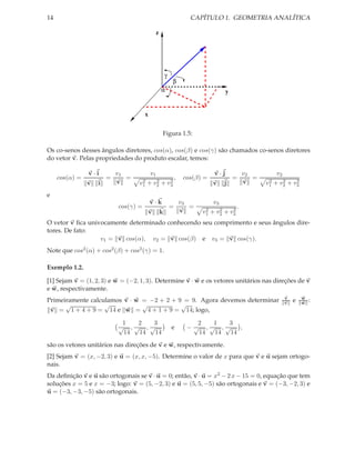 14                                                                      CAPÍTULO 1. GEOMETRIA ANALÍTICA

                                                z




                                                        γ
                                                             β
                                                    α                                  y


                                       x

                                                    Figura 1.5:

Os co-senos desses ângulos diretores, cos(α), cos(β) e cos(γ) são chamados co-senos diretores
do vetor v. Pelas propriedades do produto escalar, temos:

                v·i         v1             v1                                    v·j           v2           v2
     cos(α) =           =      =    2        2               2
                                                                 ,    cos(β) =             =      =    2      2    2
                v   i       v      v1   +   v2      +       v3                   v    j        v      v1   + v2 + v3
e
                                           v·k                       v3          v3
                            cos(γ) =                        =           =    2    2    2
                                                                                           .
                                        v           k                v      v1 + v2 + v3
O vetor v ﬁca univocamente determinado conhecendo seu comprimento e seus ângulos dire-
tores. De fato:
                  v1 = v cos(α), v2 = v cos(β) e v3 = v cos(γ).
Note que cos2 (α) + cos2 (β) + cos2 (γ) = 1.

Exemplo 1.2.

[1] Sejam v = (1, 2, 3) e w = (−2, 1, 3). Determine v · w e os vetores unitários nas direções de v
e w, respectivamente.
Primeiramente calculamos v · w = −2 + 2 + 9 = 9. Agora devemos determinar                                        v
                                                                                                                 v   e   w
                                                                                                                         w   :
      √            √           √           √
 v = 1 + 4 + 9 = 14 e w = 4 + 1 + 9 = 14; logo,

                             1  2  3                                     2  1  3
                            √ ,√ ,√                          e         −√ ,√ ,√    ,
                             14 14  14                                   14 14  14
são os vetores unitários nas direções de v e w, respectivamente.
[2] Sejam v = (x, −2, 3) e u = (x, x, −5). Determine o valor de x para que v e u sejam ortogo-
nais.
Da deﬁnição v e u são ortogonais se v · u = 0; então, v · u = x2 − 2 x − 15 = 0, equação que tem
soluções x = 5 e x = −3; logo: v = (5, −2, 3) e u = (5, 5, −5) são ortogonais e v = (−3, −2, 3) e
u = (−3, −3, −5) são ortogonais.
 