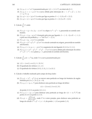 140                                                                         CAPÍTULO 5. INTEGRAIS

      (e) f (x, y, z) = ez e C é parametrizada por γ(t) = (1, 2, t2 ), no intervalo [0, 1].
      (f) f (x, y, z) = x + y e C é a curva obtida pela interseção de z = x2 + y 2 , z ≤ 2 e
          x = y, 0 ≤ y.
      (g) f (x, y) = |x| + |y| e C é a reta que liga os pontos A = (−2, 0) a B = (2, 2).
      (h) f (x, y) = |x| + |y| e C é a reta que liga os pontos A = (2, 2) a B = (2, 0).


  2. Calcule       F , onde:
               C


      (a) F (x, y) = (y + 3 x, 2 y − x) e C é a elipse 4 x2 + y 2 = 4, percorrida no sentido anti-
          horário.
      (b) F (x, y) = (x y, −y) e C é formado pela reta que ligando A = (−3, −3) a B = (−1, 1)
          e pelo arco da parábola y = x2 de B a C = (2, 4).
      (c) F (x, y) = (y, −x) e C é a astróide.
      (d) F (x, y) = (x2 + y 2 , x2 − y 2 ) e C é o círculo centrado na origem, percorrida no sentido
          anti-horário.
      (e) F (x, y, z) = (x, y, x z − y) e C é o segmento de reta ligando (0, 0, 0) e (1, 2, 4).
      (f) F (x, y, z) = (x2 − y 2 , z 2 − x2 , y 2 − z 2 ) e C é a curva obtida pela interseção da esfera
          x2 + y 2 + z 2 = 4 e o plano y = 1, percorrida no sentido anti-horário.


  3. Calcule       y dx + x2 dy, onde C é a curva parametrizada por:
               C


      (a) γ(t) = (cos(t), sen(t)), t ∈ [0, 2 π]
      (b) O quadrado de vértices (±1, ±1)
      (c) O quadrado de vértices (0, 0), (1, 0), (1, 1) e (0, 1)


  4. Calcule o trabalho realizado pelo campo de força dado:

      (a) F (x, y) = (x2 − y 2 , 2 x y) ao mover uma partícula ao longo da fronteira da região
          limitada por [0, a] × [0, a], (a > 0).
      (b) F (x, y, z) = (y, x, z 2 ) para deslocar uma partícula ao longo da hélice:

                                         γ(t) = (2 cos(t), 2 sen(t), 2 t)

          do ponto (2, 0, 0) ao ponto (2, 0, 4 π).
      (c) F (x, y, z) = (y, z, x) para deslocar uma partícula ao longo de γ(t) = (t, t2 , t3 ) do
          ponto (0, 0, 0) ao ponto (2, 4, 8).
                        4 P (x, y)
      (d) F (x, y) =               , onde P é o vetor posição, para deslocar uma partícula ao
                        P (x, y) 3
          longo do círculo x2 + y 2 = 1, x > 0, do ponto (−1, 0) ao ponto (1, 0).
 