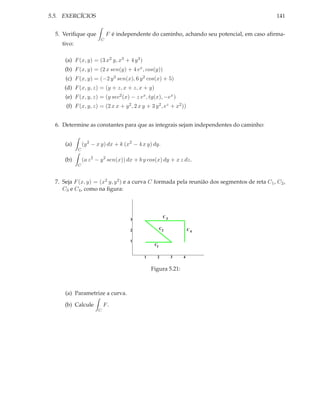 5.5. EXERCÍCIOS                                                                               141


  5. Veriﬁque que           F é independente do caminho, achando seu potencial, em caso aﬁrma-
                        C
    tivo:

      (a) F (x, y) = (3 x2 y, x3 + 4 y 3 )
      (b) F (x, y) = (2 x sen(y) + 4 ex , cos(y))
      (c) F (x, y) = (−2 y 3 sen(x), 6 y 2 cos(x) + 5)
     (d) F (x, y, z) = (y + z, x + z, x + y)
      (e) F (x, y, z) = (y sec2 (x) − z ex , tg(x), −ex )
      (f) F (x, y, z) = (2 x x + y 2 , 2 x y + 3 y 2 , ez + x2 ))


  6. Determine as constantes para que as integrais sejam independentes do caminho:


      (a)       (y 2 − x y) dx + k (x2 − 4 x y) dy.
            C

      (b)       (a z 2 − y 2 sen(x)) dx + b y cos(x) dy + x z dz.
            C



  7. Seja F (x, y) = (x2 y, y 2 ) e a curva C formada pela reunião dos segmentos de reta C1 , C2 ,
     C3 e C4 , como na ﬁgura:



                                                        C3
                                     3

                                     2                 C2            C4

                                     1
                                                  C1


                                             1     2         3   4


                                                 Figura 5.21:



      (a) Parametrize a curva.

      (b) Calcule          F.
                       C
 