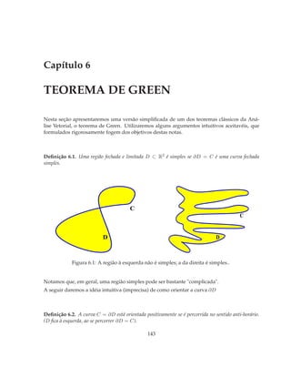 Capítulo 6

TEOREMA DE GREEN

Nesta seção apresentaremos uma versão simpliﬁcada de um dos teoremas clássicos da Aná-
lise Vetorial, o teorema de Green. Utilizaremos alguns argumentos intuitivos aceitavéis, que
formulados rigorosamente fogem dos objetivos destas notas.



Deﬁnição 6.1. Uma região fechada e limitada D ⊂ R2 é simples se ∂D = C é uma curva fechada
simples.




                                       C
                                                                                         C


                          D                                                   D



            Figura 6.1: A região à esquerda não é simples; a da direita é simples..


Notamos que, em geral, uma região simples pode ser bastante "complicada".
A seguir daremos a idéia intuitiva (imprecisa) de como orientar a curva ∂D



Deﬁnição 6.2. A curva C = ∂D está orientada positivamente se é percorrida no sentido anti-horário.
(D ﬁca à esquerda, ao se percorrer ∂D = C).

                                               143
 
