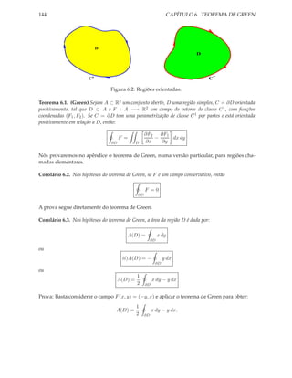 144                                                               CAPÍTULO 6. TEOREMA DE GREEN




                            D
                                                                           D




                                                                                   −
                       C+                                                      C

                                 Figura 6.2: Regiões orientadas.

Teorema 6.1. (Green) Sejam A ⊂ R2 um conjunto aberto, D uma região simples, C = ∂D orientada
positivamente, tal que D ⊂ A e F : A −→ R2 um campo de vetores de classe C 1 , com funções
coordenadas (F1 , F2 ). Se C = ∂D tem uma parametrização de classe C 1 por partes e está orientada
positivamente em relação a D, então:

                                                     ∂F2 ∂F1
                                       F =              −    dx dy
                                  ∂D            D    ∂x   ∂y

Nós provaremos no apêndice o teorema de Green, numa versão particular, para regiões cha-
madas elementares.

Corolário 6.2. Nas hipóteses do teorema de Green, se F é um campo conservativo, então

                                                     F =0
                                                ∂D


A prova segue diretamente do teorema de Green.

Corolário 6.3. Nas hipóteses do teorema de Green, a área da região D é dada por:

                                          A(D) =               x dy
                                                          ∂D

ou
                                        ii)A(D) = −              y dx
                                                           ∂D
ou
                                                1
                                       A(D) =             x dy − y dx
                                                2    ∂D


Prova: Basta considerar o campo F (x, y) = (−y, x) e aplicar o teorema de Green para obter:
                                                1
                                    A(D) =                x dy − y dx.
                                                2    ∂D
 